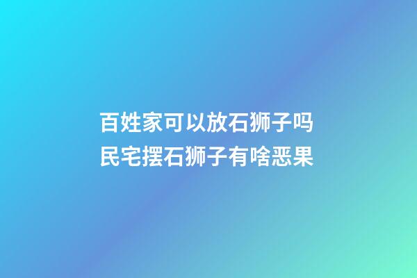 百姓家可以放石狮子吗 民宅摆石狮子有啥恶果
